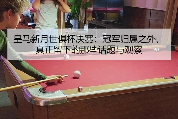 皇马新月世俱杯决赛：冠军归属之外，真正留下的那些话题与观察